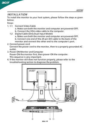 Page 13X223WEN-12
INSTALLATION
T
o install the monitor to your host system, please follow the steps as given
below:
Steps
1.1-1Connect Video Cable a. Make sure both the monitor and computer are powered-OFF.
b. Connect the VGA video cable to the computer.
1-2Digital Cable (Only Dual-Input Model) a. Make sure both the monitor and computer are powered-OFF.
b. Connect one end of the 24-pin DVI cable to the back of the
monitor and connect the other end to the computer’s port.
2.Connect power cord Connect the power...