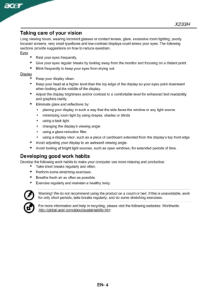 Page 5X233H 
EN- 
4 
Taking care of your vision 
Long viewing hours, wearing incorrect glasses or contact lenses, glare, excessive room lighting, poorly 
focused screens, very small typefaces and low-contrast displays could stress your eyes.
 The following 
sections provide suggestions on how to reduce eyestrain. 
Eyes
 
 Rest your eyes frequently. 
 Give your eyes regular breaks by looking away from the monitor and focusing on a distant point. 
 Blink frequently to keep your eyes from drying out. 
Display...