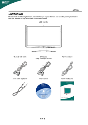 Page 6X233H 
EN- 
5 
UNPACKING 
Please check the following items are present when you unpack the box, and save the packing materials in 
case you will need to ship or transport the monitor in future. 
 
LCD Monitor 
 
 
 
 
15-pin D-Sub Cable  DVI Cable 
(Only Dual-Input Model) AC Power Cord 
 
 
   
   
 
Audio cable (Optional)  User Manual  Quick Start Guide 
 
 
  
 
   
 
 
 