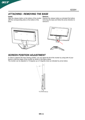 Page 7X233H 
EN- 
6 
ATTACHING / REMOVING THE BASE 
Install: 
Align the release button on the bottom of the monitor 
with the corresponding slots on the bottom of the 
base. Remove: 
Depress the release button as indicated first before 
removing the base and follow the arrow direction to 
remove it. 
  
SCREEN POSITION ADJUSTMENT 
In order to optimize the best viewing position, you can adjust the tilt of the monitor by using both of your 
hands to hold the edges of the monitor as shown in the figure below....