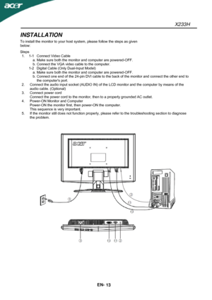 Page 14X233H 
EN- 
13 
INSTALLATION 
To install the monitor to your host system, please follow the steps as given 
below: 
Steps 
1.  1-1  Connect Video Cable 
  a. Make sure both the monitor and computer are powered-OFF. 
  b. Connect the VGA video cable to the computer. 
  1-2  Digital Cable (Only Dual-Input Model) 
  a. Make sure both the monitor and computer are powered-OFF. 
  b. Connect one end of the 24-pin DVI cable to the back of the monitor and connect the other end to 
the computers port. 
2....