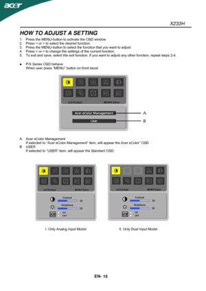 Page 16X233H 
EN- 
15 
HOW TO ADJUST A SETTING 
1.  Press the MENU-button to activate the OSD window. 
2.  Press < or > to select the desired function. 
3.  Press the MENU-button to select the function that you want to adjust. 
4.  Press < or > to change the settings of the current function. 
5.  To exit and save, select the exit function. If you want to adjust any other function, repeat steps 2-4. 
 
 P/X Series OSD behave 
When user press “MENU” button on front bezel 
 
 
 
A. Acer eColor Management 
If...