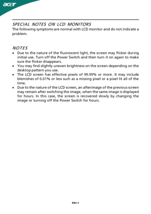 Page 2
EN-1SPECIAL NOTES ON LCD MONITORS
The following symptoms are normal with LCD monitor and do not indicate a
problem.
NOTES

·
Due to the nature of the fluorescent light, the screen may flicker during
initial use. Turn off the Power Switch and then turn it on again to make
sure the flicker disappears.
· You may find slightly uneven brightness on the screen depending on the
desktop pattern you use.
· The LCD screen has effective pixels of 99.99% or more. It may include
blemishes of 0.01% or less such as a...