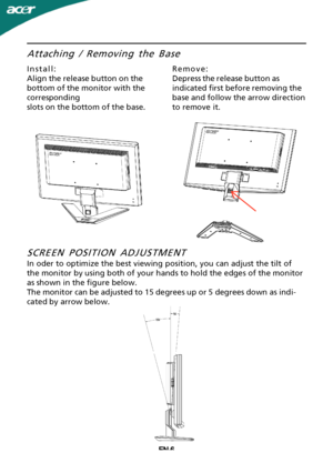 Page 7
EN-6Attaching / Removing the Base
Install:
Align the release button on the
bottom of the monitor with the
corresponding
slots on the bottom of the base.
Remove:
Depress the release button as
indicated first before removing the
base and follow the arrow direction
to remove it.
SCREEN POSITION ADJUSTMENT
In oder to optimize the best viewing position, you can adjust the tilt of
the monitor by using both of your hands to hold the edges of the monitor
as shown in the figure below.
The monitor can be adjusted...