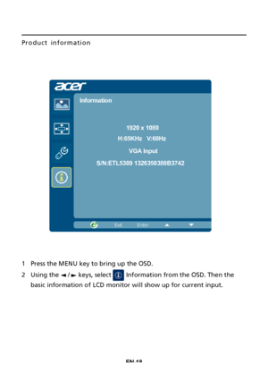 Page 28EN-18
Product information
1Press the MENU
 key to bring up the OSD.
2
Using the   /   keys, select   Information from the OSD. Then the
basic information of  LCD monitor will show up

 for current input.
1920 x 1080
Information
H:65KHz   V:60HzVGA Input
S/N:ETL5309 1326350380B3742
 