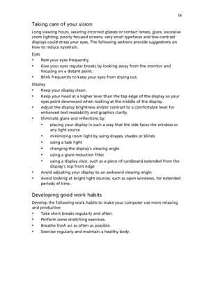 Page 9ix
Taking care of your visi
 on
Long viewi
ng h
 ours, wearing incorrect glasses or contact lenses, glare, excessive 
room lighting, poorly focused screens,  very small typefaces and low-contrast 
displays could stress your eyes. The following sections provide suggestions on 
how to reduce eyestrain.
Eyes
•Rest your ey es frequently.
•Give your eyes regular breaks b y
  looking away from the monitor and 
focusing on a distant point.
•Blink frequently t o
  keep your eyes from drying out.
Display
•Keep...