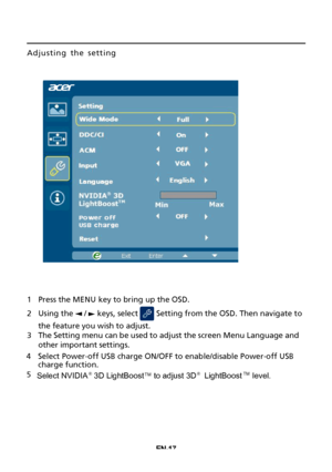 Page 27EN-17
Adjusting the setting 
1Press the MENU key to bring up the OSD.
2Using the  /  keys, select  Setting from the OSD. Then navigate to
the feature you wish to adjust.
3The Setting menu can be used to adjust the screen Menu Language and
other important settings.
4Select Power-off USB charge ON/OFF to enable/disable Power-off USB 
charge function. 
5
Select NVIDIA ® 3D LightBoostTM to adjust 3D® LightBoostTM level.
 