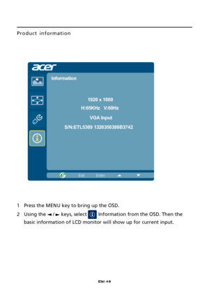 Page 28EN-18
Product information 
1Press the MENU key to bring up the OSD.
2Using the   /   keys, select   Information from the OSD. Then the
basic information of LCD monitor will show up for current input.
1920 x 1080
Information
H:65KHz   V:60Hz
VGA Input
S/N:ETL5309 1326350380B3742
 