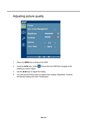 Page 24EN-16
Adjusting picture quality
1 Press any MENU key to bring up the OSD. 
2 Using the   /   keys, select   Picture from the OSD then navigate to the  
setting you want to adjust.  
3 Use the   /   keys to adjust the setting. 
4 You can use the Picture menu to adjust Color settings, Brightness, Contrast,  the Gamma setting and Color Temperature.
 