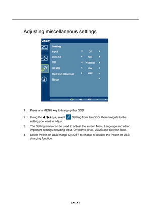 Page 26EN-18
Adjusting miscellaneous settings
1 Press any MENU key to bring up the OSD. 
2 Using the   /   keys, select   Setting from the OSD, then navigate to the  
setting you want to adjust. 
3 The Setting menu can be used to adjust the screen Menu Language and other  important settings including Input, Overdrive level, ULMB and Refresh Rate. 
4 Select Power-off USB charge ON/OFF to enable or disable the Power-off USB  charging function.
 