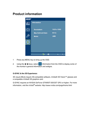 Page 27 
Product information
1 Press any MENU key to bring up the OSD. 
2 Using the   /   keys, select   Information from the OSD to display some of  
the monitor’s general information and settigns. 
G-SYNC & the 3D Experience: 
3D visual effects require 3D-compatible software, nVidia® 3D Vision™ glasses and  a compatible nVidia® 3D graphics card.  
G-SYNC requires an NVIDIA GeForce GTX650Ti BOOST GPU or higher. For more  
information, visit the nVidia® website: http://www.nvidia.com/page/home.html 
EN-19
 