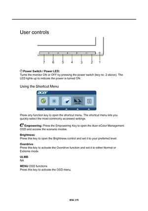 Page 21EN-13User controls
 Power Switch / Power LED: 
Turns the monitor ON or OFF by pressing the power switch (key no. 2 abo\
ve). The 
LED lights up to indicate the power is turned ON.
Using the Shortcut Menu
Press any function key to open the shortcut menu. The shortcut menu lets\
 you 
quickly select the most commonly accessed settings.
 Empowering: Press the Empowering Key to open the Acer eColor Management 
OSD and access the scenario modes.
Brightness :
Press this key to open the Brightness control and...