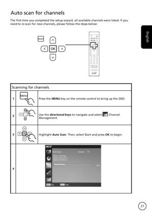 Page 27
English
27

Scanning for channels
1MENUPress the MENU key on the remote control to bring up the OSD.
2Use the directional keys to navigate and select Channel Management.
3OKHighlight Auto Scan. Then, select Start and press OK to begin.
4
Auto scan for channels
The first time you completed the setup wizard, all available channels \
were listed. If you need to re-scan for new channels, please follow the steps below:
MENU
OK
Reordering for channels
1MENUPress the MENU key on the remote control to bring up...