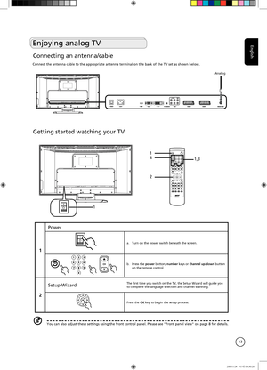 Page 13
English
13
Getting started watching your TV
IO1
1
2
41,3
1
Power
IOa.  Turn on the power switch beneath the screen.
b.  Press the power button, number keys or channel up/down button on the remote control.
2
Setup WizardThe first time you switch on the TV, the Setup Wizard will guide you to complete the language selection and channel scanning.
Press the OK key to begin the setup process.
You can also adjust these settings using the front control panel. Please see "Front panel view" on page 8 for...