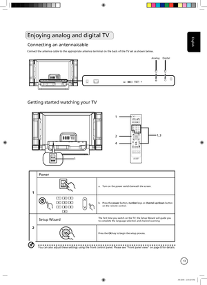 Page 13
English
13
AnalogDigital
Getting started watching your TV
IO1
TELTEXTHOLDSIZESUBTITLE
MPX
1
2
4
1,3
1
Power
IOa. Turn on the power switch beneath the screen.
b. Press the power button, number keys or channel up/down button on the remote control.
2
Setup WizardThe first time you switch on the TV, the Setup Wizard will guide you to complete the language selection and channel scanning.
Press the OK key to begin the setup process.
You can also adjust these settings using the front control panel. Please\...