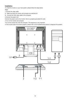 Page 19 
19   
Installation 
To install the monitor on your host system, please follow the steps below: 
Steps  
1 Connect the video cable A ： Make sure both the monitor and computer are switche d off. 
B ： Connect the VGA video cable to the computer. 
2 Connect the power cord 
Connect the power cord to the monitor, then to a pr operly grounded AC outlet. 
3 Turn on the monitor and computer 
Turn on the monitor first, then the computer. This  sequence is very important. 
4 If the monitor does not function...