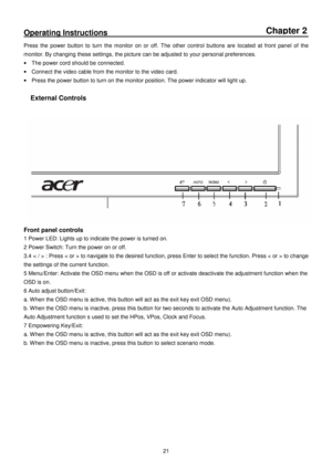 Page 21 
21   
Operating Instructions                                                                                                       
Press  the  power  button  to  turn  the  monitor  on  or  off.  The  other  control  buttons  are  located  at  front  panel  of  the 
monitor. By changing these settings, the picture ca n be adjusted to your personal preferences. 
·   The power cord should be connected. 
·   Connect the video cable from the monitor to the vi deo card. 
·   Press the power button to turn...