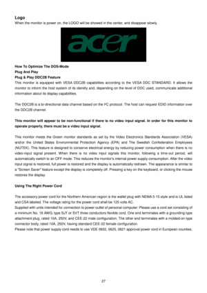 Page 27 
27   
Logo 
When the monitor is power on, the LOGO will be showed in the center, and disappear slowly. 
 
How To Optimize The DOS-Mode  
Plug And Play  
Plug & Play DDC2B Feature  
This  monitor  is  equipped  with  VESA  DDC2B  capabiliti es  according  to  the  VESA  DDC  STANDARD.  It  allows  th e 
monitor to inform the host system of its identity a nd, depending on the level of DDC used, communicate  additional 
information about its display capabilities.     
The DDC2B is a bi-directional data...