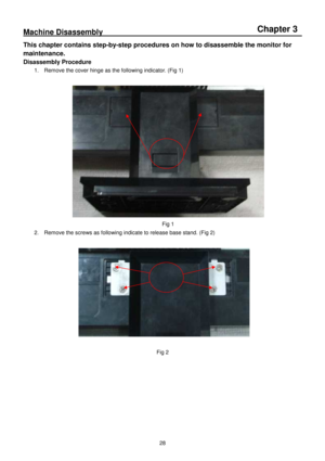 Page 28 
 
28 
Machine Disassembly                                                                                                                  
This chapter contains step-by-step procedures on ho w to disassemble the monitor for 
maintenance. 
Disassembly Procedure 
1.    Remove the cover hinge as the following indicat or. (Fig 1) 
 
 
Fig 1 
2.    Remove the screws as following indicate to rele ase base stand. (Fig 2) 
 
 
 
Fig 2 
          
Chapter 3    