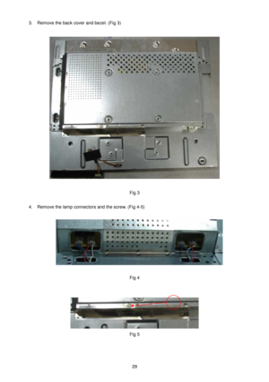 Page 29 
29   
3.  Remove the back cover and bezel. (Fig 3)   
 
 
 
Fig 3 
  4.  Remove the lamp connectors and the screw. (Fig 4 -5)   
 
 
  Fig 4 
   
 
Fig 5 
        