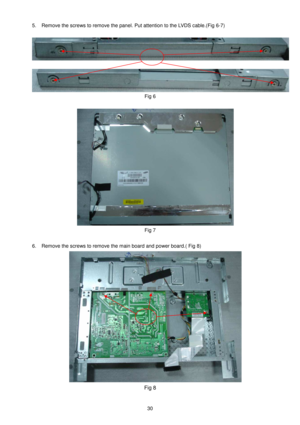 Page 30 
 
30 
5.  Remove the screws to remove the panel. Put atten tion to the LVDS cable.(Fig 6-7)   
 
 
 
 
Fig 6 
 
 
Fig 7 
  
6.  Remove the screws to remove the main board and p ower board.( Fig 8) 
 
Fig 8      