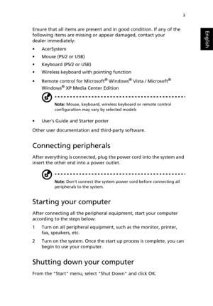 Page 15
3
EnglishEnsure that all items are present and in good condition. If any of the 
following items are missing or  appear damaged, contact your 
dealer immediately:
• AcerSystem
• Mouse (PS/2 or USB)
• Keyboard (PS/2 or USB)
• Wireless keyboard with pointing function
• Remote control for Microsoft
® Windows® Vista / Microsoft® 
Windows® XP Media Center Edition
Note:  Mouse, keyboard, wireless keyboard or remote control 
configuration may vary by selected models
• Users Guide and Starter poster
Other user...