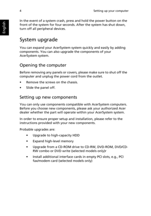 Page 16
Setting up your computer
4
English
In the event of a system crash, press and hold the power button on the 
front of the system for fo ur seconds. After the system has shut down, 
turn off all peripheral devices.
System upgrade
You can expand your AcerSystem syste m quickly and easily by adding 
components. You can also upgr ade the components of your 
AcerSystem system.
Opening the computer
Before removing any panels or covers,  please make sure to shut off the 
computer and unplug the po wer cord from...