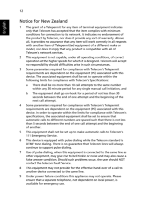 Page 24
12
English
Notice for New Zealand
1 The grant of a Telepermit for any item of terminal equipment indicates only that Telecom has accepted that the item complies with minimum 
conditions for connection to its netw ork. It indicates no endorsement of 
the product by Telecom, nor does it provide any sort of warranty. Above 
all, it provides no assurance that any  item will work correctly in all respects 
with another item of Telepermitted equipment of a different make or 
model, nor does it imply that any...