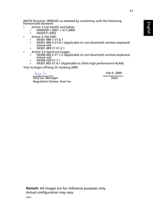 Page 29
17
English
EnglishR&TTE Directive 1999/5/EC as attested by conformity with the following 
harmonized standard: 
•  Article 3.1(a) Health and Safety
•EN60950-1:2001 + A11:2004
• EN50371:2002
•   Article 3.1(b) EMC
•EN301 489-1 V1.6.1
• EN301 489-3 V1.4.1 (Applicable to non-bluetooth wireless keyboard 
mouse set).
• EN301 489-17 V1.2.1 
•   Article 3.2 Spectrum Usages
•EN300 440-2 V1.1.2 (Applicable to non-bluetooth wireless keyboard 
mouse set).
• EN300 328 V1.7.1
• EN301 893 V1.4.1 (Applicable to 5GHz...