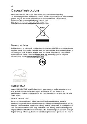 Page 6
vi
Disposal instructions
Do not throw this electronic device into the trash when discarding. 
To minimize pollution and ensure utmost protection of the global environment, 
please recycle. For more informatio n on the Waste from Electrical and 
Electronics Equipment (WEEE) regulations, visit 
http://global.acer.com/about/sustainability.htm .
Mercury advisory
For projectors or electronic products containing an LCD/CRT monitor or display:
Lamp(s) inside this product contain mercury and must be recycled or...