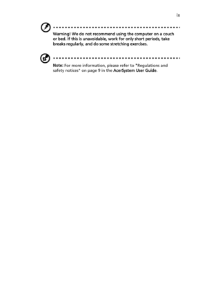 Page 9
ix
Warning! We do not recommend using the computer on a couch 
or bed. If this is unavoidable, work for only short periods, take 
breaks regularly, and do some stretching exercises.
Note:  For more information, please refer to  Regulations and 
safety notices on page 9 in the  AcerSystem User Guide. 