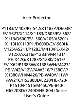 Page 1Acer Projector
P1183/M403/PE-S42/X1183A/D603P/
EV-S62T/X114/X1183/D603/EV-S62/
X113/D600/EV- S60/V10S/AS201/
X113H/X113PH/D600D/EV-S60H/
V12S/AS211/P1283/M413/PE-X42/
V12X/AX316/P1283n/M413T/
PE-X42G/X1283/X1280/D613/
EV-X62/P1383W/X1383WH/M423/
PE-W42/V12W/AW316/P1380W/
X1380WH/M420/PE-W40/V11W/
AW216/H5380BD/E230/HE-720/
P1510/P1515/M450/PE-840/
H6520BD/E240D/HE-804J Series
Users Guide
Downloaded From projector-manual.com Acer Manuals 