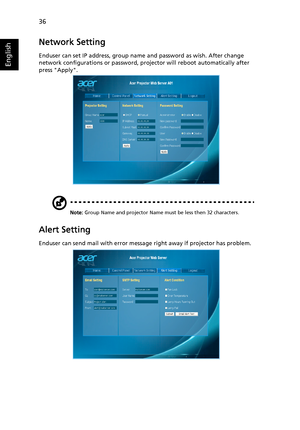 Page 4636
English
Network Setting
Enduser can set IP address, group name and password as wish. After change 
network configurations or password, projector will reboot automatically after 
press Apply.
Note: Group Name and projector Name must be less then 32 characters.
Alert Setting
Enduser can send mail with error message right away if projector has problem.
Downloaded From projector-manual.com Acer Manuals 