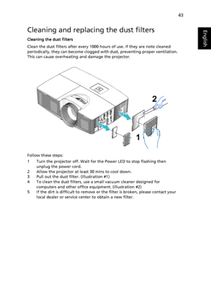 Page 5343
EnglishCleaning and replacing the dust filters
Cleaning the dust filters
Clean the dust filters after every 1000 hours of use. If they are note cleaned 
periodically, they can become clogged with dust, preventing proper ventilation. 
This can cause overheating and damage the projector.
Follow these steps:
1 Turn the projector off. Wait for the Power LED to stop flashing then 
unplug the power cord.
2 Allow the projector at least 30 mins to cool down.
3 Pull out the dust filter. (Illustration #1)
4 To...