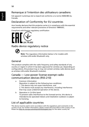 Page 68   58
English
Remarque à lintention des utilisateurs canadiens
Cet appareil numérique de la classe B est conforme a la norme NMB-003 du 
Canada.
Declaration of Conformity for EU countries
Acer hereby declares that this projector series is in compliance with the essential 
requirements and other relevant provisions of Directive 1999/5/EC.
Compliant with Russian regulatory certification
Radio device regulatory notice
Note: The regulatory information below is for models with 
wireless LAN and/or Bluetooth...