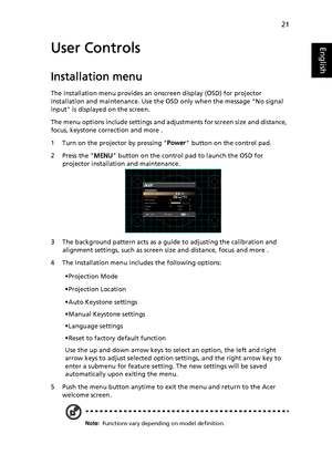 Page 3121
EnglishUser Controls
Installation menu
The installation menu provides an onscreen display (OSD) for projector 
installation and maintenance. Use the OSD only when the message No signal 
input is displayed on the screen. 
The menu options include settings and adjustments for screen size and distance, 
focus, keystone correction and more .
1 Turn on the projector by pressing Power button on the control pad.
2 Press the MENU button on the control pad to launch the OSD for 
projector installation and...