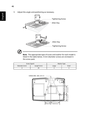 Page 5646
English
5 Adjust the angle and positioning as necessary.
Note:  The appropriate type of screw and washer for each model is 
listed in the table below. 4 mm diameter screws are enclosed in 
the screw pack.
Screw Type B Washer Type
Diameter (mm) Length (mm) Large Small
425VV
Tightening Screw
Allen Key
Tightening ScrewAllen Key
85.00 mm 55.00 mm
82.30 mm
63.81 mm
SCREW SPEC. M4 x 25 mm
Downloaded From projector-manual.com Acer Manuals 