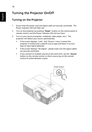 Page 2010
English
Turning the Projector On/Off
Turning on the Projector
1 Ensure that the power cord and signal cable are securely connected.  The 
Power indicator LED will flash red.
2 Turn on the projector by pressing Power button on the control panel or 
remote control, and the Power indicator LED will turn blue.
3 Turn on your source (computer, notebook, video player ,etc.).  The 
projector will detect your source automatically.
• If the screen displays Lock and Source icons, it means the 
projector is...