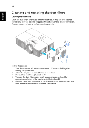 Page 5242
English
Cleaning and replacing the dust filters
Cleaning the dust filters
Clean the dust filters after every 1000 hours of use. If they are note cleaned 
periodically, they can become clogged with dust, preventing proper ventilation.  
This can cause overheating and damage the projector.
Follow these steps:
1 Turn the projector off. Wait for the Power LED to stop flashing then 
unplug the power cord.
2 Allow the projector at least 30 mins to cool down.
3 Pull out the dust filter. (Illustration #1)
4...