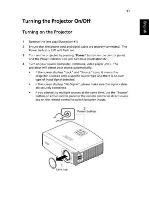 Page 2111
EnglishTurning the Projector On/Off
Turning on the Projector
1 Remove the lens cap.(Illustration #1)
2 Ensure that the power cord and signal cable are securely connected.  The 
Power indicator LED will flash red.
3 Turn on the projector by pressing Power button on the control panel, 
and the Power indicator LED will turn blue.(Illustration #2)
4 Turn on your source (computer, notebook, video player ,etc.).  The 
projector will detect your source automatically.
• If the screen displays Lock and Source...