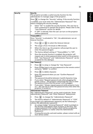 Page 4131
EnglishSecurity Security
This projector provides a useful security function for the 
administrator to manage usage of the projector .
Press   to change the Security setting. If the security function 
is enabled, your must enter the Administrator Password first 
before changing the security settings.
•Select On to enable the security function. The user has to 
enter a password to operate the projector. Please refer to the 
User Password section for details.
•If Off is selected, then the user can turn...