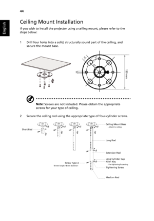 Page 54   44
English
Ceiling Mount Installation
If you wish to install the projector using a ceiling mount, please refer to the 
steps below:
1 Drill four holes into a solid, structurally sound part of the ceiling, and 
secure the mount base.
Note: Screws are not included. Please obtain the appropriate 
screws for your type of ceiling.
2 Secure the ceiling rod using the appropriate type of four-cylinder screws.
20 mm13mm
8.4mm
130 mm
49.9mm
Short RodCeiling Mount Base    - Attach to ceiling
Screw Type A50 mm...