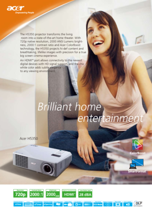 Page 1Brilliant home 
              entertainment
The H5350 projector transforms the living   
 room into a state-of-the-art home theater. With 
720p native resolution, 2000 ANSI Lumens bright-
ness, 2000:1 contrast ratio and Acer ColorBoost 
technology, the H5350 projects hi-def content and 
breathtaking, lifelike images with precision for a true 
big screen cinema experience. 
An HDMI
™ port allows connectivity to the newest 
digital devices with HD signal support, and the chic 
white color adds subtle...