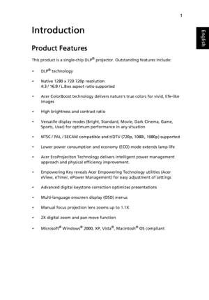 Page 131
EnglishIntroduction
Product Features
This product is a single-chip DLP® projector. Outstanding features include:
•DLP® technology
•Native 1280 x 720 720p resolution
4:3 / 16:9 / L.Box aspect ratio supported
•Acer ColorBoost technology delivers natures true colors for vivid, life-like 
images
•High brightness and contrast ratio
•Versatile display modes (Bright, Standard, Movie, Dark Cinema, Game, 
Sports, User) for optimum performance in any situation
•NTSC / PAL / SECAM compatible and HDTV (720p,...