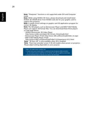 Page 3220
English
Note: Sharpness functions is not supported under DVI and Computer 
mode.
Note: While using NVIDIA 3D Vison, please download and install latest 
NVIDIA 3D VISION driver from NVIDIA web site for your graphic card to 
support this projector.
Note: It needs correct settings on graphic card 3D application program for 
correct 3D display.
Note: The SW players, such as Stereoscopic Player and DDD TriDef Media 
Player can support 3D format files. You can download these three players 
on web page...
