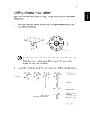 Page 4331
EnglishCeiling Mount Installation
If you wish to install the projector using a ceiling mount, please refer to the 
steps below:
1 Drill four holes into a solid, structurally sound part of the ceiling, and 
secure the mount base.
Note: Screws are not included. Please obtain the appropriate 
screws for your type of ceiling.
2 Secure the ceiling rod using the appropriate type of four-cylinder screws.
20mm13mm
8.4mm130 mm49.9mm
Ceiling Mount Base    - Attach to ceiling
Screw Type A50 mm length / 8 mm...