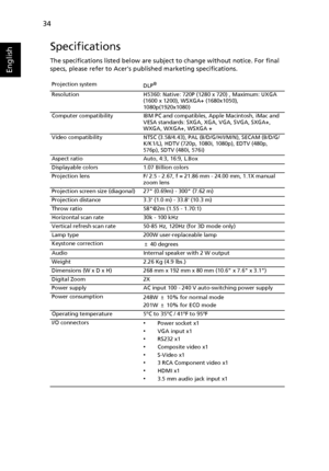 Page 4634
English
Specifications
The specifications listed below are subject to change without notice. For final 
specs, please refer to Acers published marketing specifications.
Projection system
DLP®
Resolution H5360: Native: 720P (1280 x 720) , Maximum: UXGA 
(1600 x 1200), WSXGA+ (1680x1050), 
1080p(1920x1080)
Computer compatibility IBM PC and compatibles, Apple Macintosh, iMac and 
VESA standards: SXGA, XGA, VGA, SVGA, SXGA+, 
WXGA, WXGA+, WSXGA +
Video compatibility NTSC (3.58/4.43), PAL (B/D/G/H/I/M/N),...