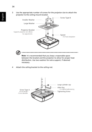 Page 4434
English
3 Use the appropriate number of screws for the projector size to attach the 
projector to the ceiling mount bracket.
Note: It is recommended that you keep a reasonable space 
between the bracket and the projector to allow for proper heat 
distribution. Use two washers for extra support, if deemed 
necessary.
4 Attach the ceiling bracket to the ceiling rod.
Screw Type B
Smaller Washer
Large Washer
Projector Bracket
Supports projector and allows -   
  for adjustments     
Spacer
    - For heat...