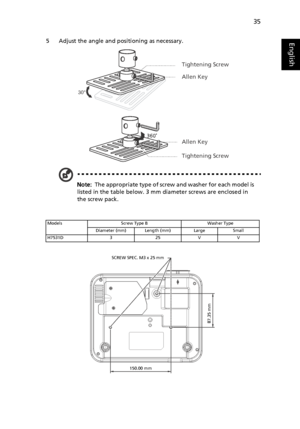 Page 4535
English5 Adjust the angle and positioning as necessary.
Note:  The appropriate type of screw and washer for each model is 
listed in the table below. 3 mm diameter screws are enclosed in 
the screw pack.
Models Screw Type B Washer Type
Diameter (mm) Length (mm) Large Small
H7531D 3 25 V V
30°
Tightening Screw
Allen Key
Allen Key
Tightening Screw
SCREW SPEC. M3 x 25 mm
150.00 mm
87.35 mm
Downloaded From projector-manual.com Acer Manuals 