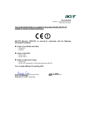 Page 55Acer Incorporated8F, 88, Sec. 1, Hsin Tai Wu Rd., Hsichih 
Taipei Hsien 221, Taiwan
The standards listed below are applied to the product if built with WLAN module or wireless keyboard and mouse.
R&TTE Directive 1999/5/EC as attested by conformity with the following 
harmonized standard:
z Article 3.1(a) Health and Safety
-. EN60950-1 
-. EN62311  
z Article 3.1(b) EMC -. EN301 489-1 
-. EN301 489-17 
z Article 3.2 Spectrum Usages -. EN300 328  
-. EN301 893 (Applicable to 5GHz high performance RLAN)....